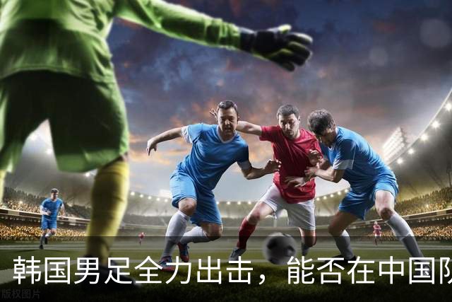 韩国男足全力出击，能否在中国队面前翻盘？